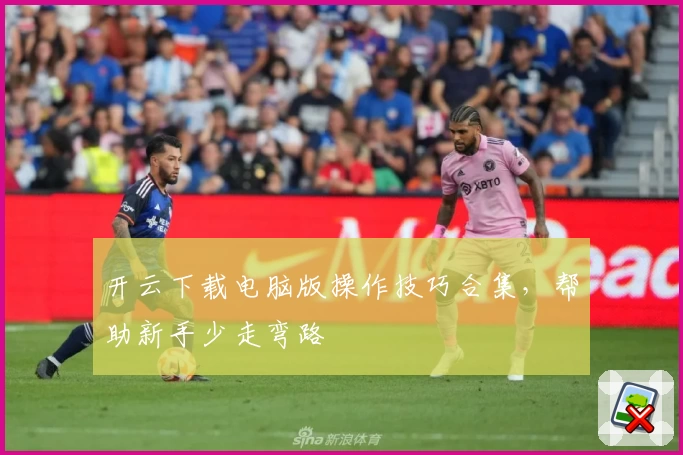 开云下载电脑版操作技巧合集，帮助新手少走弯路