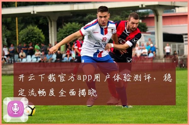 开云下载官方app用户体验测评，稳定流畅度全面揭晓