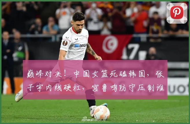 巅峰对决！中国女篮死磕韩国，张子宇内线硬杠，宫鲁鸣防守压制谁能赢？