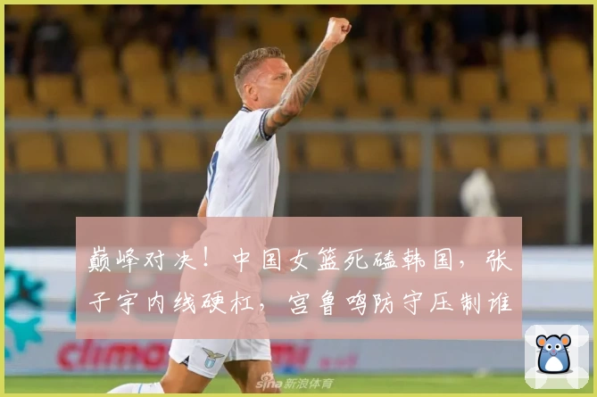 巅峰对决！中国女篮死磕韩国，张子宇内线硬杠，宫鲁鸣防守压制谁能赢？