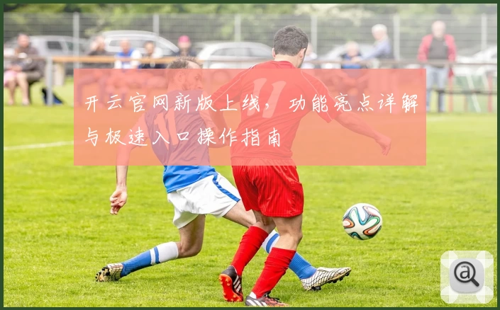 开云官网新版上线，功能亮点详解与极速入口操作指南