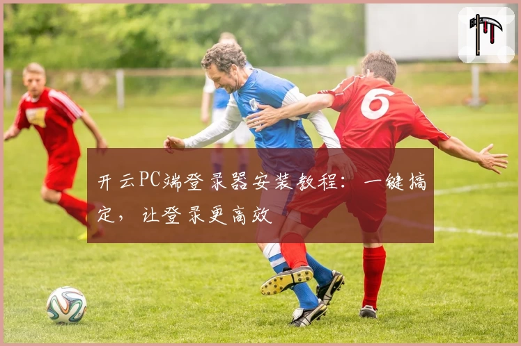 开云PC端登录器安装教程：一键搞定，让登录更高效