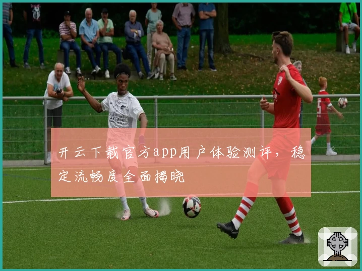 开云下载官方app用户体验测评，稳定流畅度全面揭晓