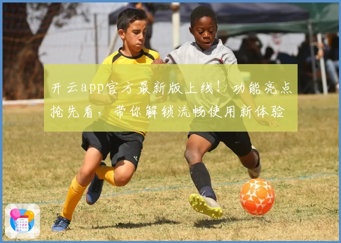 开云app官方最新版上线！功能亮点抢先看，带你解锁流畅使用新体验