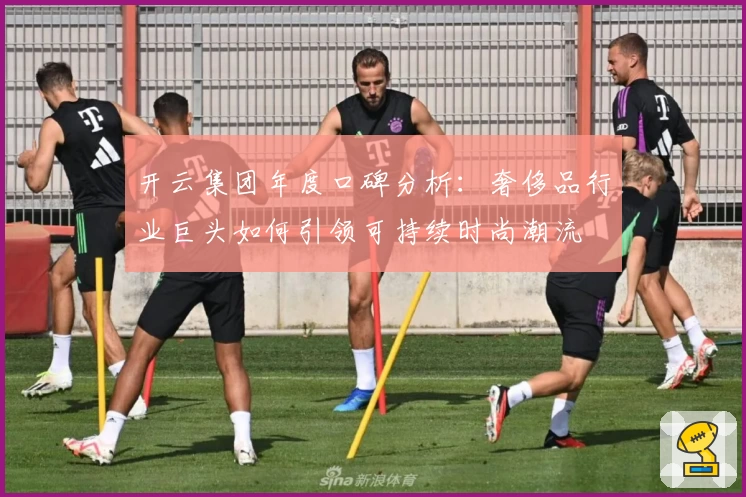 开云集团年度口碑分析：奢侈品行业巨头如何引领可持续时尚潮流