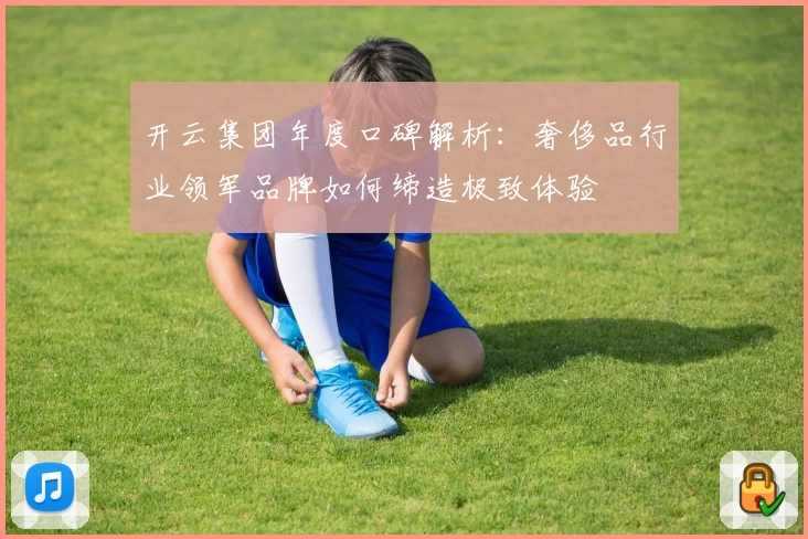 开云集团年度口碑解析：奢侈品行业领军品牌如何缔造极致体验