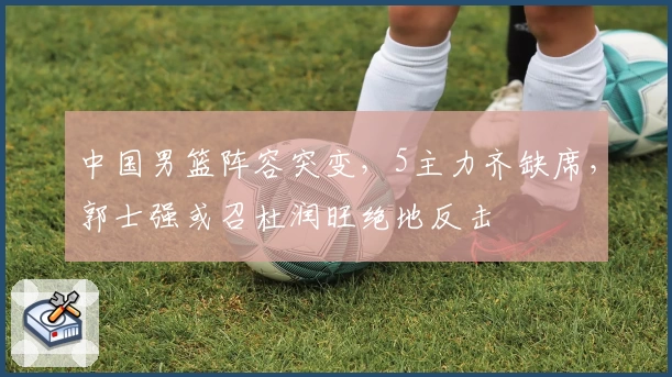中国男篮阵容突变，5主力齐缺席，郭士强或召杜润旺绝地反击