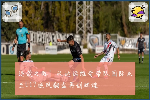 逆袭之路!汉达诺维奇带队国际米兰U17逆风翻盘再创辉煌