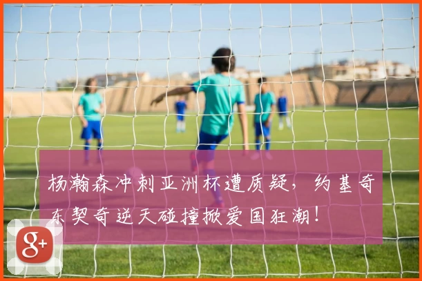 杨瀚森冲刺亚洲杯遭质疑,约基奇东契奇逆天碰撞掀爱国狂潮!