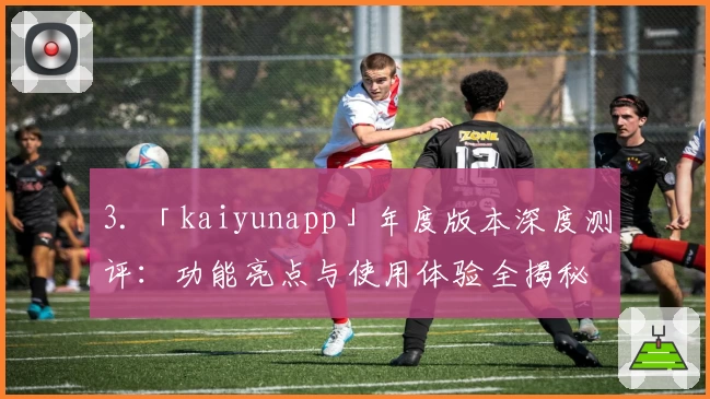 3. 「kaiyunapp」年度版本深度测评：功能亮点与使用体验全揭秘