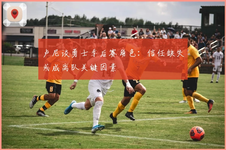 卢尼谈勇士季后赛角色:信任缺失或成离队关键因素