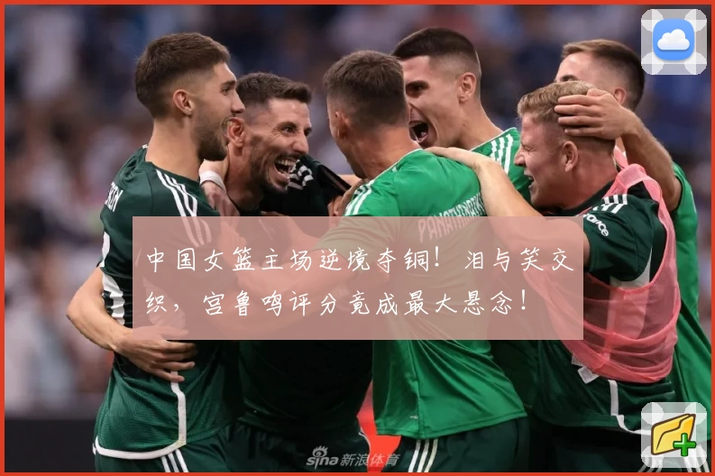 中国女篮主场逆境夺铜!泪与笑交织,宫鲁鸣评分竟成最大悬念!