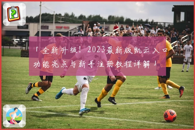 「全新升级！2023最新版凯云入口功能亮点与新手注册教程详解」